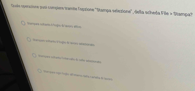 Quale operazione puoi compiere tramite l'opzione "Stampa selezione", della scheda File > Stampa?
Stampare soltanto il foglio di lavoro attivo
Stampare soltanto il foglio di lavoro selezionato
Stampare soitanto lintervallo di celle selezionato
Stampare ogni fóglio allinterno della cartella di lavoro