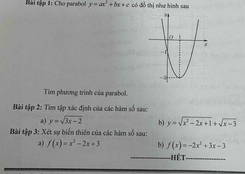 Bài tập 1: Cho parabol y=ax^2+bx+c có 4 thị như hình sau 
Tìm phương trình của parabol. 
Bài tập 2: Tìm tập xác định của các hàm số sau: 
a) y=sqrt(3x-2) y=sqrt(x^2-2x+1)+sqrt(x-3)
b) 
Bài tập 3: Xét sự biến thiên của các hàm số sau: 
a) f(x)=x^2-2x+3 b) f(x)=-2x^2+3x-3
Hết