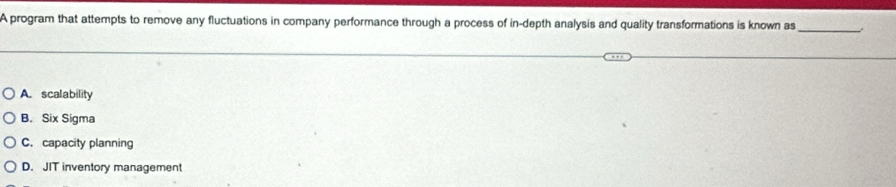 A program that attempts to remove any fluctuations in company performance through a process of in-depth analysis and quality transformations is known as_
A. scalability
B. Six Sigma
C. capacity planning
D. JIT inventory management