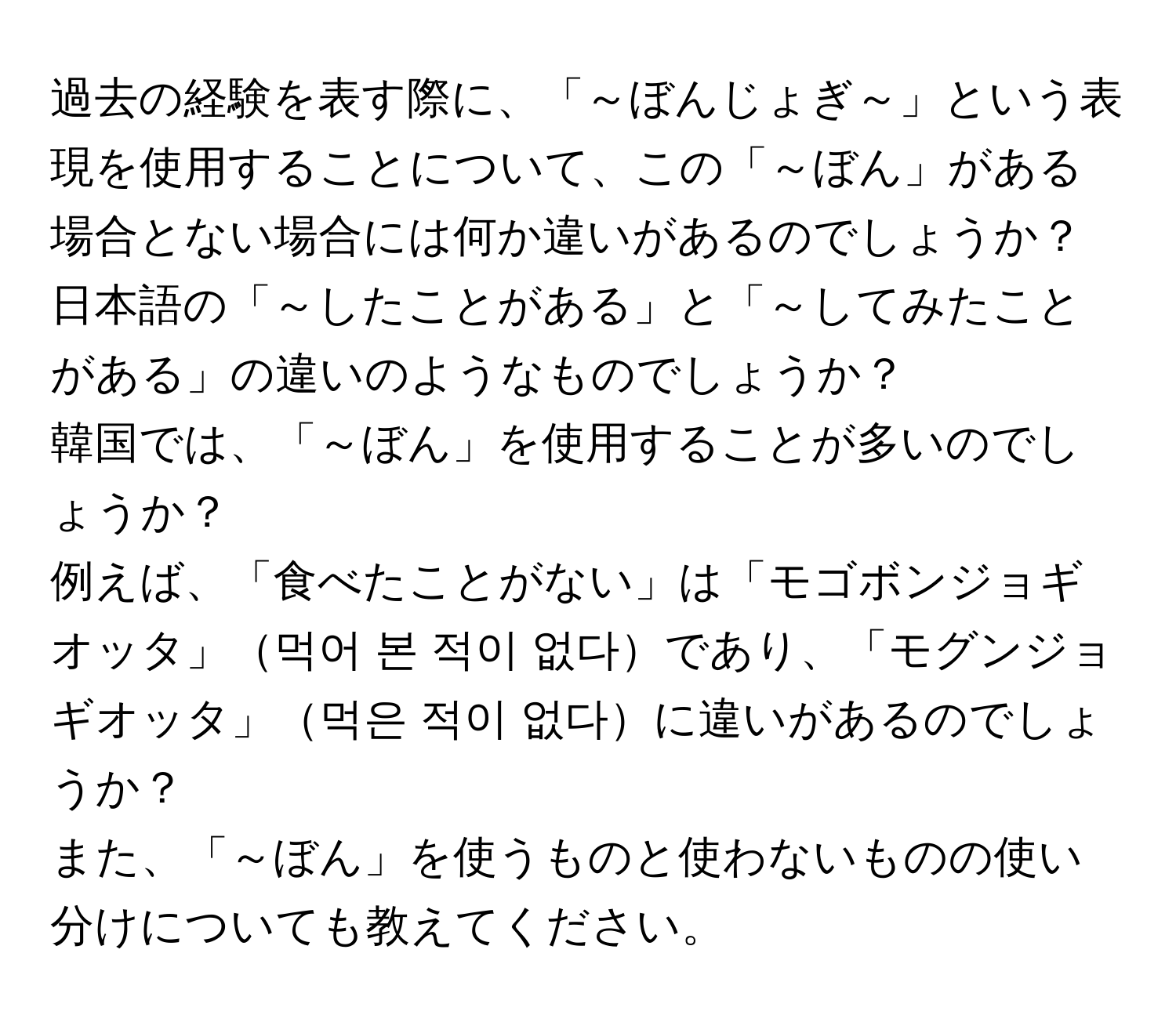 過去の経験を表す際に、「～ぼんじょぎ～」という表現を使用することについて、この「～ぼん」がある場合とない場合には何か違いがあるのでしょうか？  
日本語の「～したことがある」と「～してみたことがある」の違いのようなものでしょうか？  
韓国では、「～ぼん」を使用することが多いのでしょうか？  
例えば、「食べたことがない」は「モゴボンジョギオッタ」먹어 본 적이 없다であり、「モグンジョギオッタ」먹은 적이 없다に違いがあるのでしょうか？  
また、「～ぼん」を使うものと使わないものの使い分けについても教えてください。