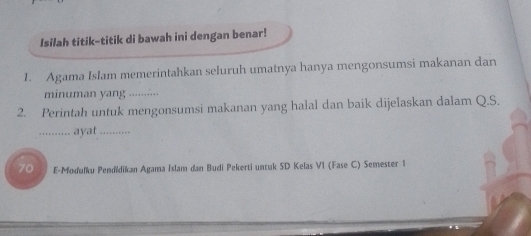 Isilah titik-titik di bawah ini dengan benar! 
1. Agama Islam memerintahkan seluruh umatnya hanya mengonsumsi makanan dan 
minuman yang_ 
2. Perintah untuk mengonsumsi makanan yang halal dan baik dijelaskan dalam Q.S. 
_... ayat ....... 
70 E-Moduľku Pendidikan Agama Islam dan Budi Pekerti untuk SD Kelas VI (Fase C) Semester 1