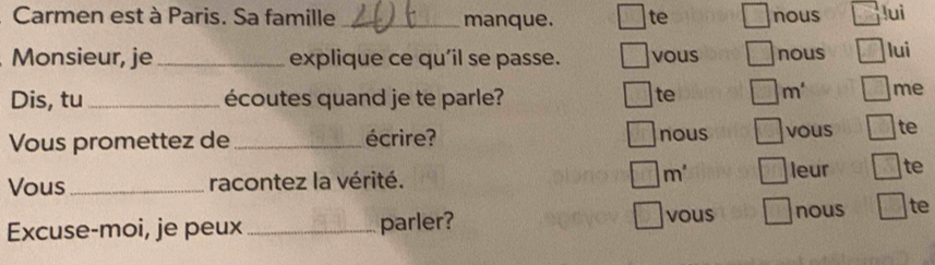 Carmen est à Paris. Sa famille _manque. te nous luì 
Monsieur, je_ explique ce qu'il se passe. vous nous lui 
Dis, tu_ écoutes quand je te parle? 
te m' me 
Vous promettez de _écrire? nous vous te 
Vous _racontez la vérité. m° leur te 
vous 
Excuse-moi, je peux _parler? nous □ te