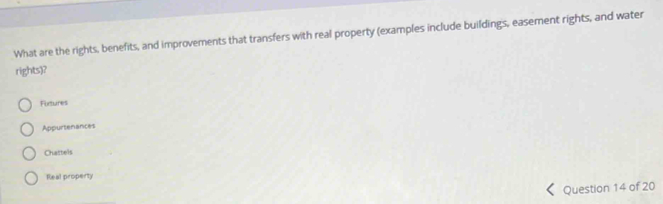 What are the rights, benefits, and improvements that transfers with real property (examples include buildings, easement rights, and water
rights)?
Fixtures
Appurtenances
Chattels
Real property
Question 14 of 20