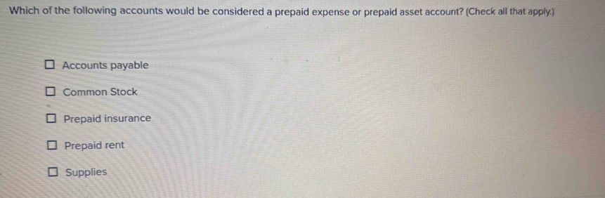 Which of the following accounts would be considered a prepaid expense or prepaid asset account? (Check all that apply.)
Accounts payable
Common Stock
Prepaid insurance
Prepaid rent
Supplies