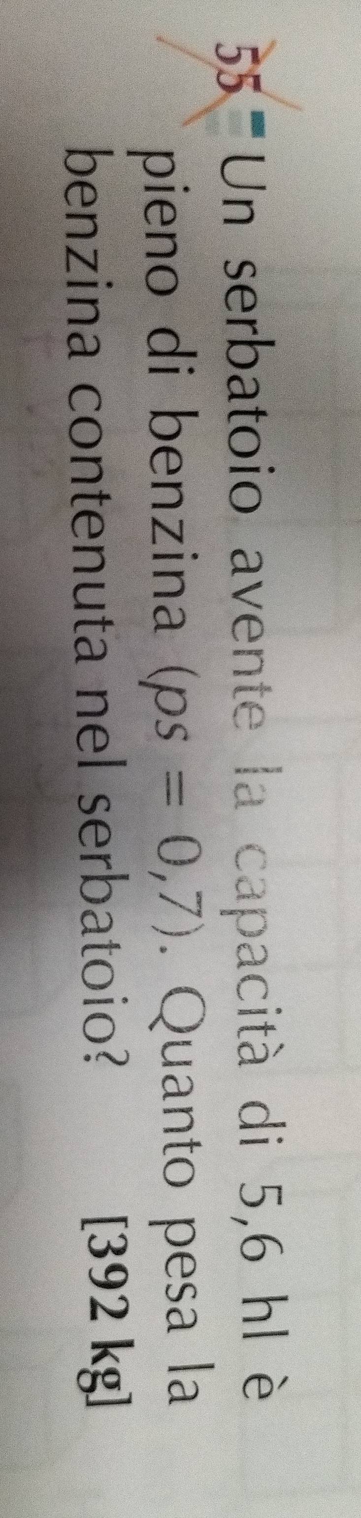 '5 Un serbatoio avente la capacità di 5,6 hl è 
pieno di benzina (ps=0,7). Quanto pesa la 
benzina contenuta nel serbatoio? [392 kg]