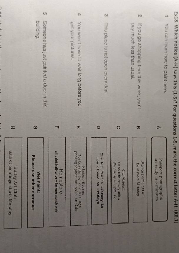 Ex18. Which notice (A-H) says this (1-5)? For questions 1-5, mark the correct letter A-H. (K6.1)
1 You can learn how to paint here.
Passport photographs
A are ready in 5 minutes
2 If you go shopping here this week, you'll B Monica's art class will
be in room 31 today
pay much less than usual.
City Museum
C Talk on 16th-century artists
Wednesday, 6.30 pm £2
3 This place is not open every day.
D The Art Centre library is
now closed on Fridays
Winton Stores
Postcards by our village
4 You won't have to wait long before you E photographer on sale inside
get your pictures.
Homestore
F all paint half-price — for one month only
5 Someone has just painted a door in this
building. Wet Paint!
G Please use other entrance
Burley Art Club
H Sale of paintings starts Monday