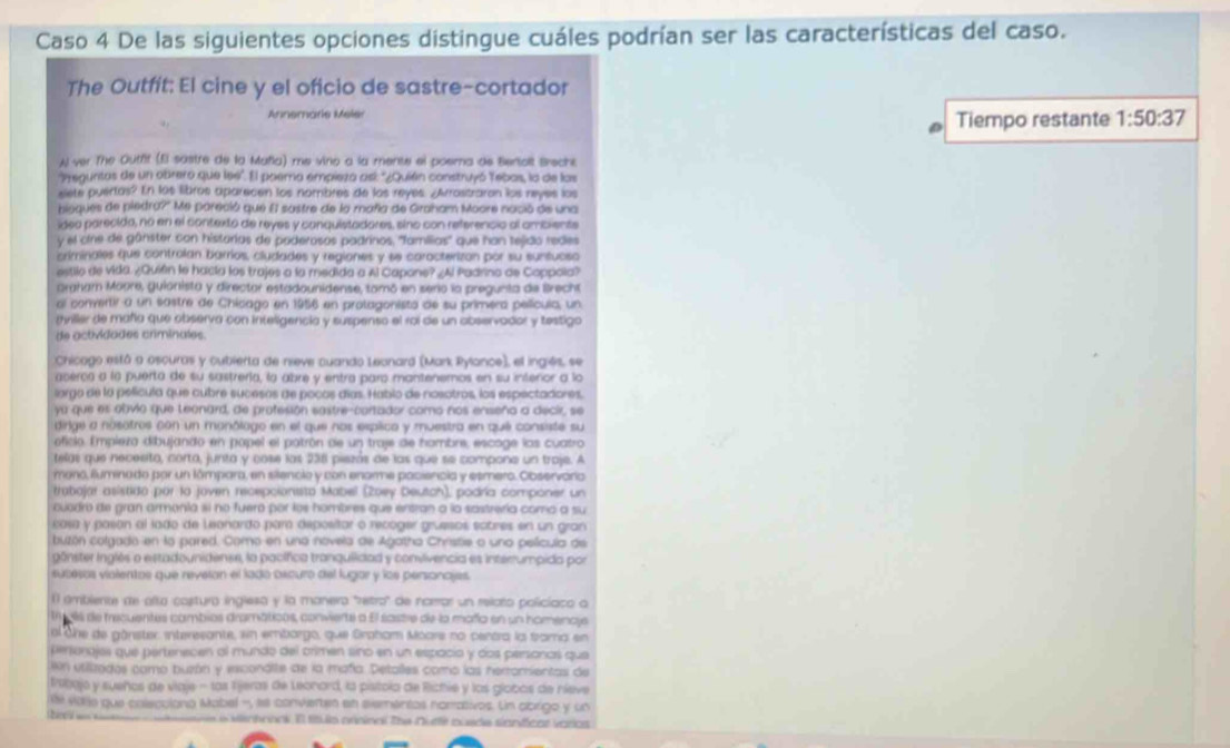 Caso 4 De las siguientes opciones distingue cuáles podrían ser las características del caso.
The Outfít: El cine y el oficio de sastre-cortador
Annemarie Meler Tiempo restante 1:50:37
Al ver The Outfit (fl sastre de la Mañia) me vino a la mente el poema de Bertolt Breche
'Preguntas de un obrero que leé'. El poera empieza así: ''¿Quién construyó Tebas, la de las
slete puertas? En los libros aparecen los nombres de los reyes. ¿Arrostraran los reyes los
bioques de piedn 07° Me pareció que El sastre de la maña de Graham Moore nació de una
ídeo parecida, no en el contexto de reyes y conquistadores, sino con referencio al ambiente
y el cire de günster con historias de poderosos padrinos, ''familias'' que han tejido redes
criminales que controlan barrios, cludades y regiones y se carocterizan por su suntucso
estilo de vida ¿Quifn le hacía los trajes a la medida a Al Capone? ¿Al Padrino de Coppola?
Graham Moore, guionista y director estadounidense, tomó en serio la pregunta de Brecht
al convertir a un sastre de Chicago en 1956 en protagonisto de su primera película, un
tviller de mañía que observa con inteligencia y suspenso el roi de un abservador y testigo
de actividades criminales.
Chicago está o oscuras y cubierta de nieve cuando Leanard (Mark Pylance), el ingiés, se
acerca a la puerta de su sastrería, la abre y entra paro mantenemos en su interior a lo
lorgo de la película que cubre sucesas de pocos días. Habio de nosotros, los espectadores,
yu que es obvio que teonard, de profesión sastre-cortador como nos enseño a decir, se
dirige a nósotros con un monólago en el que nos esplico y muestra en qué consiste su
oficio. Empleza dibujando en popel el patrón de un traje de hambre, escoge los cuatro
telas que necesito, corta, junta y cose las 236 piezás de las que se compone un traje. A
mano, fluminado por un lámpara, en silenclo y con enarme paciencia y esmero. Observária
trabojar asistido por lo joven recepcionisto Mabel (Zoey Deutch), podría componer un
cuadro de gran armonía si no fuero por los hombres que entran a la sastrería como a su
cosa y pasón al lado de Leonardo par depositar o recoger gruesos eotres en un gran
buzón colgado en la pared. Como en una novela de Agatho Christie o uno película de
gônster Inglés o estadounidense, la pacífica tranquiidad y convivencia es interrumpida por
sucesos vialentos que reveran el lado oxcuro del lugior y los personajes.
(l ambiente de alta costura ingleso y la manero "retro" de narrar un relato policiaco a
t gls de tecuentes combios dramaticns, convierte a El sastre de la moño en un homenaje
ol one de gânster interesante, sin embargo, que Groham Moars no centra la trama en
personajes que pertenecen al mundo del orimen sino en un espacio y dos personos qua
ón utiizados como buzón y excondite de la mañía. Detalles como las herromientas de
tribajo y sueños de viaje - las lijeras de Leonord, la pistola de Richie y los globos de nieve
le vid e que colecciono Mabel ', le convierten en elementos norativos. Un abrigo y un
laMenhonai El título prininal Zhe Nutti cusde sianfíicas varios