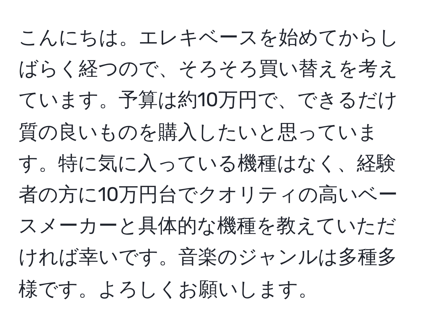 こんにちは。エレキベースを始めてからしばらく経つので、そろそろ買い替えを考えています。予算は約10万円で、できるだけ質の良いものを購入したいと思っています。特に気に入っている機種はなく、経験者の方に10万円台でクオリティの高いベースメーカーと具体的な機種を教えていただければ幸いです。音楽のジャンルは多種多様です。よろしくお願いします。