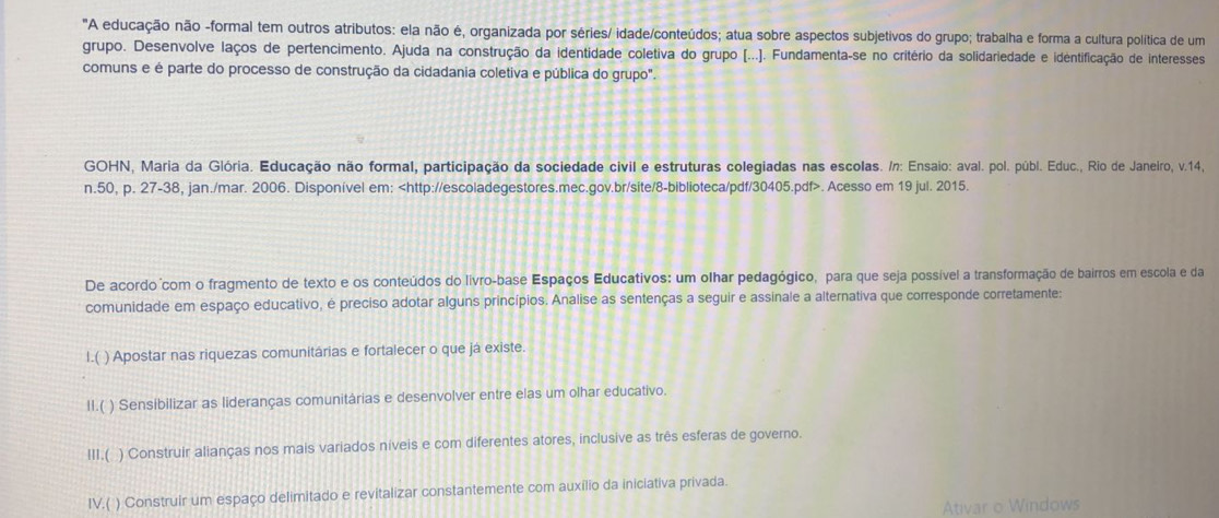 "A educação não -formal tem outros atributos: ela não é, organizada por séries/ idade/conteúdos; atua sobre aspectos subjetivos do grupo; trabalha e forma a cultura política de um
grupo. Desenvolve laços de pertencimento. Ajuda na construção da identidade coletiva do grupo [...). Fundamenta-se no critério da solidariedade e identificação de interesses
comuns e é parte do processo de construção da cidadania coletiva e pública do grupo".
GOHN, Maria da Glória. Educação não formal, participação da sociedade civil e estruturas colegiadas nas escolas. /n: Ensaio: aval. pol. públ. Educ., Rio de Janeiro, v.14,
n.50, p. 27-38, jan./mar. 2006. Disponível em:. Acesso em 19 jul. 2015.
De acordo com o fragmento de texto e os conteúdos do livro-base Espaços Educativos: um olhar pedagógico, para que seja possível a transformação de bairros em escola e da
comunidade em espaço educativo, é preciso adotar alguns princípios. Analise as sentenças a seguir e assinale a alternativa que corresponde corretamente:
I.( ) Apostar nas riquezas comunitárias e fortalecer o que já existe.
II.( ) Sensibilizar as lideranças comunitárias e desenvolver entre elas um olhar educativo.
III.( ) Construir alianças nos mais variados níveis e com diferentes atores, inclusive as três esferas de governo.
IV.( ) Construir um espaço delimitado e revitalizar constantemente com auxílio da iniciativa privada.
Ativar o Windows