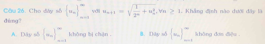 Cho dãy số  u_n _(n=1)^(∈fty) với u_n+1=sqrt(frac 1)2^n+u_n^2, forall n≥ 1. Khẳng định nào dưới đây là
dúng?
A. Dãy số  u_n _(n=1)^(∈fty) không bị chặn . B. Dãy số  u_n _(n=1)^(∈fty) không đơn điệu .