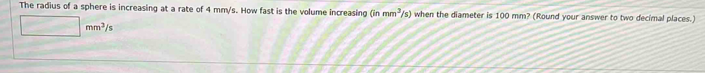 The radius of a sphere is increasing at a rate of 4 mm/s. How fast is the volume increasing (inmm^3/s) when the diameter is 100 mm? (Round your answer to two decimal places.)
□ mm^3/s