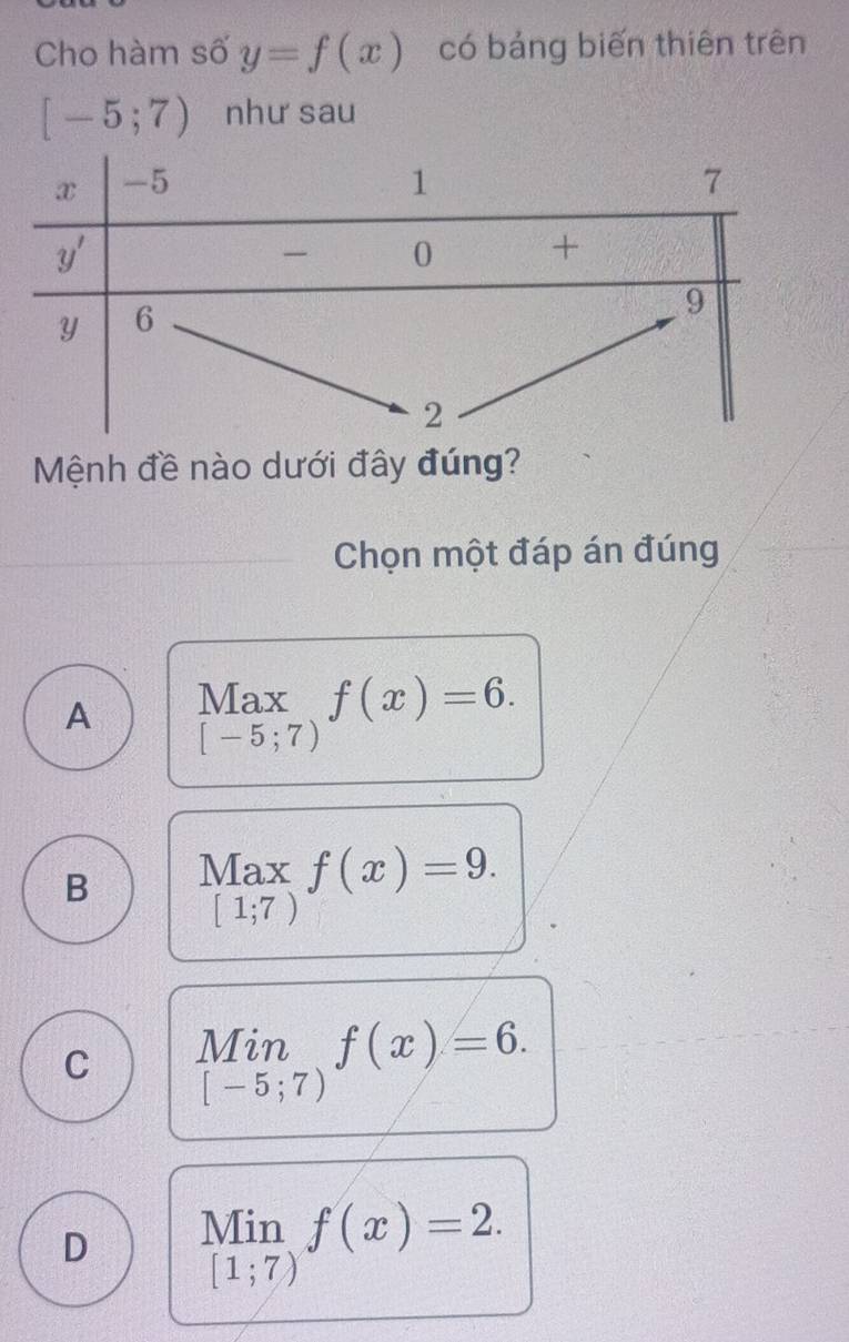 Cho hàm số y=f(x) có bảng biến thiên trên
[-5;7) như sau
Mệnh đề nào dưới đây đúng?
Chọn một đáp án đúng
A Max f(x)=6.
[-5;7)
B Max f(x)=9.
[1;7)
C Min f(x)=6.
[-5;7)
Min
D [1;7) f(x)=2.