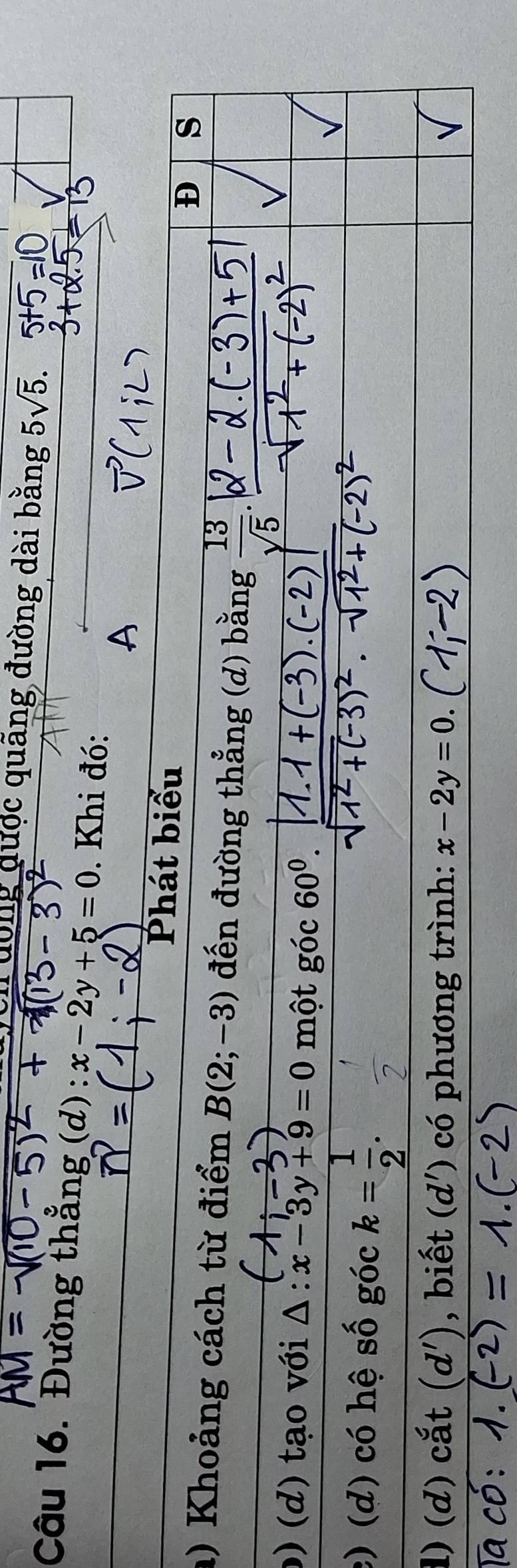 ch động được quãng đường dài bằng 5sqrt(5). 
Câu 16. Đường thằng (d) :x-2y+5=0. Khi đó: 
Phát biểu D s 
) Khoảng cách từ điểm B(2;-3) đến đường thẳng (d) bằng  13/sqrt(5) 
0) (d) tạo với △ :x-3y+9=0 một góc 60^0. 
c) (d) có hệ số góc k= 1/2 . 
1) (d) cắt (d') , biết (d') có phương trình: x-2y=0.