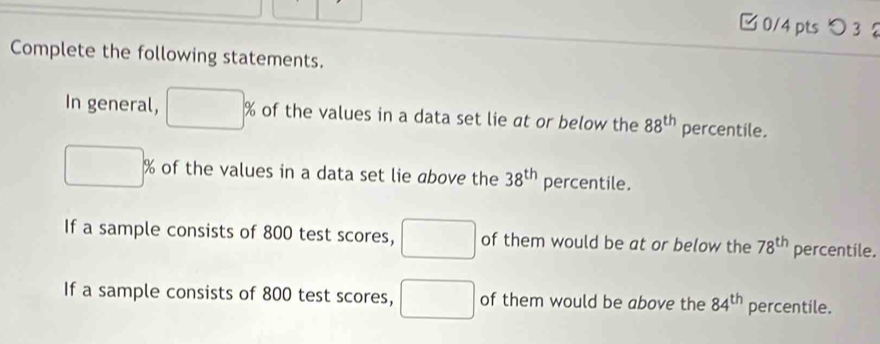 □ 0/4 ptsつ 3 2 
Complete the following statements. 
In general, □ % of the values in a data set lie at or below the 88^(th) percentile.
□ % of the values in a data set lie above the 38^(th) percentile. 
If a sample consists of 800 test scores, □ of them would be at or below the 78^(th) percentile. 
If a sample consists of 800 test scores, □ of them would be above the 84^(th) percentile.