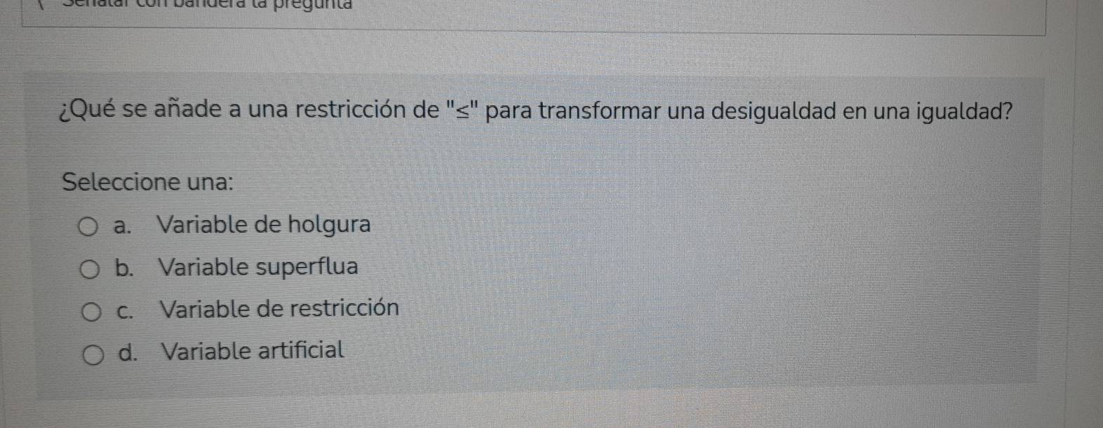 Benatar con bandera la pregunta
¿Qué se añade a una restricción de "≤" para transformar una desigualdad en una igualdad?
Seleccione una:
a. Variable de holgura
b. Variable superflua
c. Variable de restricción
d. Variable artificial