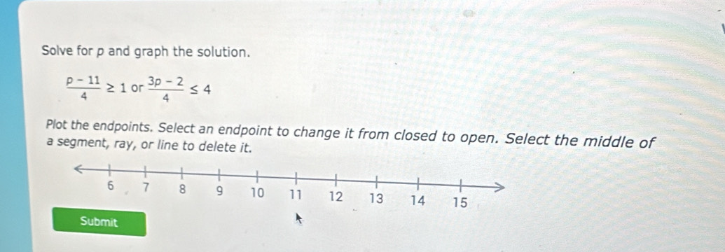 Solve for p and graph the solution.
 (p-11)/4 ≥ 1 or  (3p-2)/4 ≤ 4
Plot the endpoints. Select an endpoint to change it from closed to open. Select the middle of 
a segment, ray, or line to delete it. 
Submit