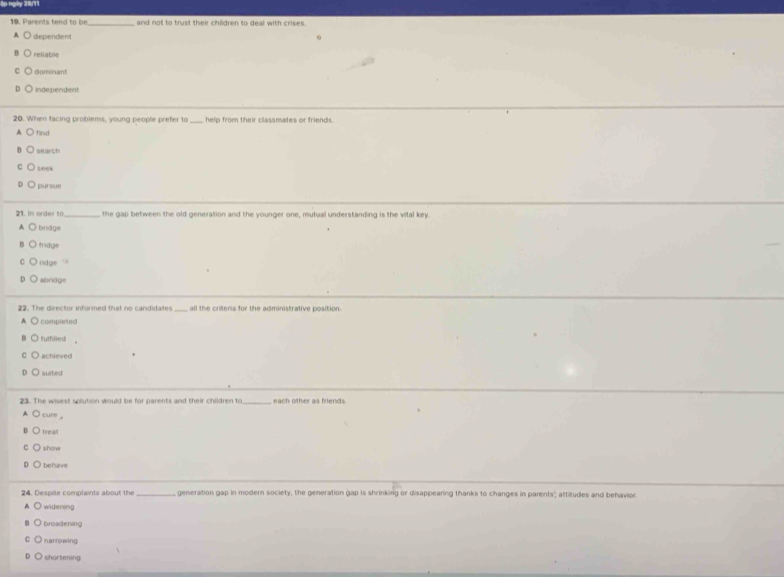 ập ngày 29/11
19. Parents tend to be _and not to trust their children to deal with crises.
A dependent 0
reliable
domnant
Lindependent
20. When facing problems, young people prefer to_ help from their classmates or friends .
find
search
seek
pursue
21. In order to_ the gap between the old generation and the younger one, mutual understanding is the vital key
bridge
fridge
'idge
abridge
22. The director informed that no candidates _all the criteria for the administrative position.
completed 
fulfilled
achieved
suited
23. The wisest solution would be for parents and their children to _each other as friends.
cure .
treat
show
behavs
24. Despite complaints about the _generation gap in modern society, the generation gap is shrinking or disappearing thanks to changes in parents"; attitudes and behavior.
widening
broadening
n af rowing
shortening