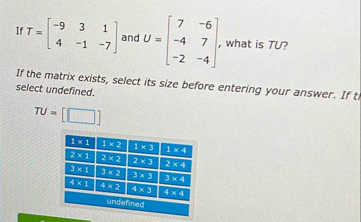 If T=beginbmatrix -9&3&1 4&-1&-7endbmatrix and U=beginbmatrix 7&-6 -4&7 -2&-4endbmatrix , what is TU?
If the matrix exists, select its size before entering your answer. If ti
select undefined.
TU=[□ ]