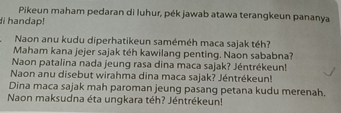 Pikeun maham pedaran di luhur, pék jawab atawa terangkeun pananya 
di handap! 
Naon anu kudu diperhatikeun saméméh maca sajak téh? 
Maham kana jejer sajak téh kawilang penting. Naon sababna? 
Naon patalina nada jeung rasa dina maca sajak? Jéntrékeun! 
Naon anu disebut wirahma dina maca sajak? Jéntrékeun! 
Dina maca sajak mah paroman jeung pasang petana kudu merenah. 
Naon maksudna éta ungkara téh? Jéntrékeun!