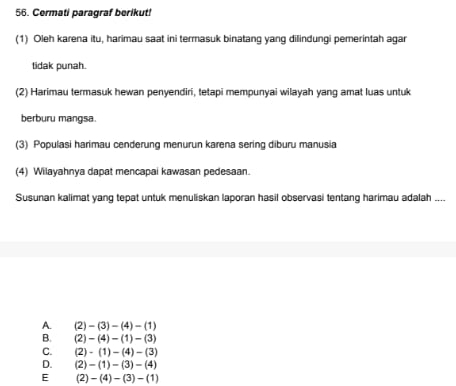 Cermati paragraf berikut!
(1) Oleh karena itu, harimau saat ini termasuk binatang yang dilindungi pemerintah agar
tidak punah.
(2) Harimau termasuk hewan penyendiri, tetapi mempunyai wilayah yang amat luas untuk
berburu mangsa.
(3) Populasi harimau cenderung menurun karena sering diburu manusia
(4) Wilayahnya dapat mencapai kawasan pedesaan.
Susunan kalimat yang tepat untuk menuliskan laporan hasil observasi tentang harimau adalah ....
A. (2)-(3)-(4)-(1)
B. (2)-(4)-(1)-(3)
C. (2)-(1)-(4)-(3)
D. (2)-(1)-(3)-(4)
E (2)-(4)-(3)-(1)