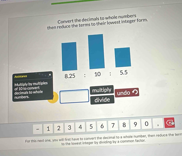 Convert the decimals to whole numbers 
then reduce the terms to their lowest integer form. 
Assistance × 8.25 : 10 : 5.5 
Multiply by multiples 
of 10 to convert 
decimals to whole 
numbers. multiply undoつ 
divide
- 1 2 3 4 5 6 1 8 9 0 ， 
For this next one, you will first have to convert the decimal to a whole number, then reduce the term 
to the lowest integer by dividing by a common factor.