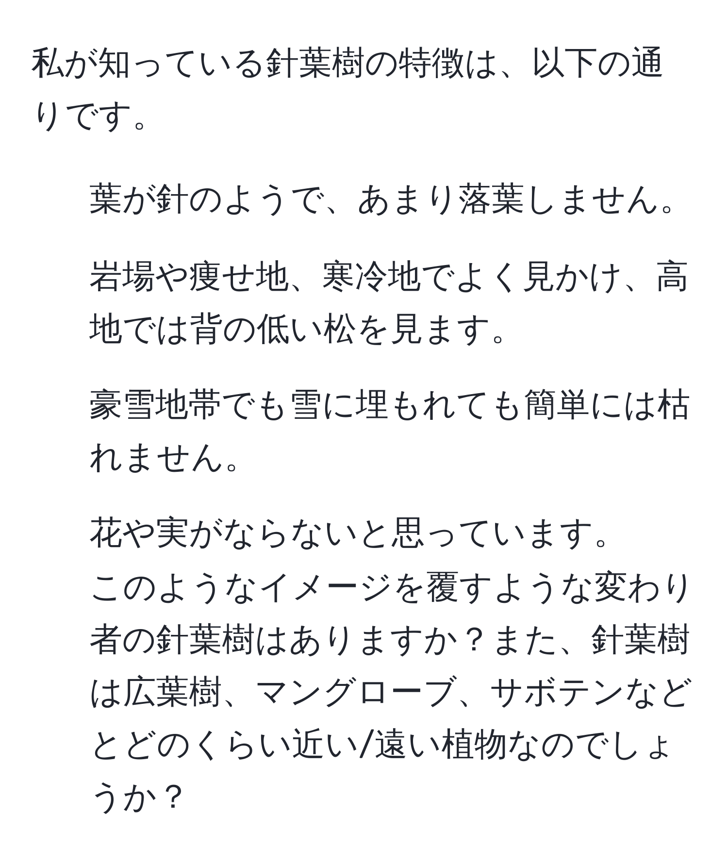 私が知っている針葉樹の特徴は、以下の通りです。  
- 葉が針のようで、あまり落葉しません。  
- 岩場や痩せ地、寒冷地でよく見かけ、高地では背の低い松を見ます。  
- 豪雪地帯でも雪に埋もれても簡単には枯れません。  
- 花や実がならないと思っています。  
このようなイメージを覆すような変わり者の針葉樹はありますか？また、針葉樹は広葉樹、マングローブ、サボテンなどとどのくらい近い/遠い植物なのでしょうか？