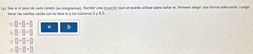 Sea w el peso de cada conejo (en kilogramos). Escribir una ecuación que se pueda utilizar para hallar w. Primero elegir una forma adecuada. Luego
llenar las casillas vacías con la letra w y los números 5 y 8.5.
□ +□ =□ × 5
□ -□ =□
□ * □ =□
□ +□ =□