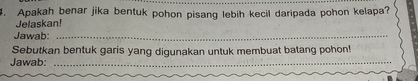 Apakah benar jika bentuk pohon pisang lebih kecil daripada pohon kelapa? 
Jelaskan! 
Jawab:_ 
Sebutkan bentuk garis yang digunakan untuk membuat batang pohon! 
Jawab:_ 
_