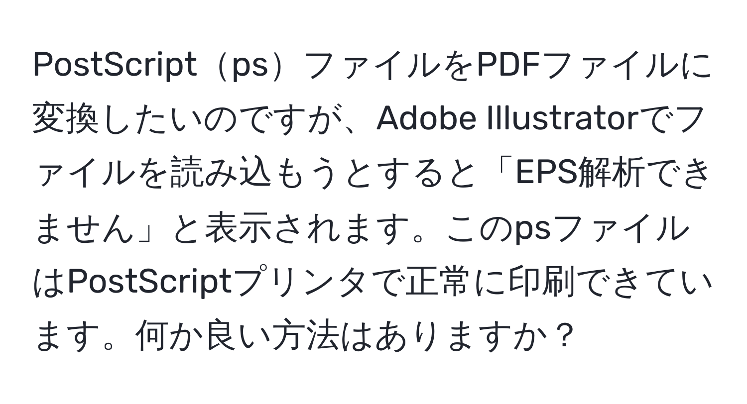 PostScriptpsファイルをPDFファイルに変換したいのですが、Adobe Illustratorでファイルを読み込もうとすると「EPS解析できません」と表示されます。このpsファイルはPostScriptプリンタで正常に印刷できています。何か良い方法はありますか？