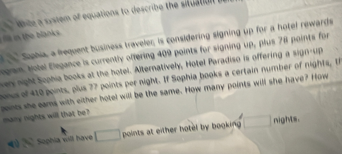 rite a system of equations to describe the situation i 
i n th e lanks . 
Sophia, a frequent business traveler, is considering signing up for a hotel rewards 
egram. Notel Elegance is currently offering 409 points for signing up, plus 78 points for 
ery night Sophia books at the hotel. Alternatively, Hotel Paradiso is offering a sign up 
boous of 410 points, plus 77 points per night. If Sophia books a certain number of nights, th 
points she earns with either hotel will be the same. How many points will she have? How 
many nights will that be 
Sophia will have points at either hotel by booking . 
nights.