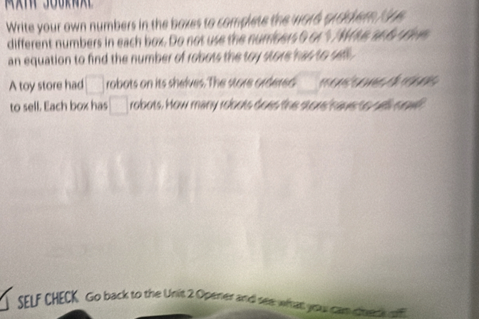 Write your own numbers in the baxes to complete the votd prodier fire 
different numbers in each box. Do not use the nurriners 0 or % / Ms an 6 s rvn 
an equation to find the number of robots the toy store has to sell . 
A toy store had □ robots on its shelves. The store ordered m 
to sell. Each box has □ robots. How many robots does the store have no wll nowll 
SELF CHECK Go back to the Unit 2 Operier and see what you can cere w