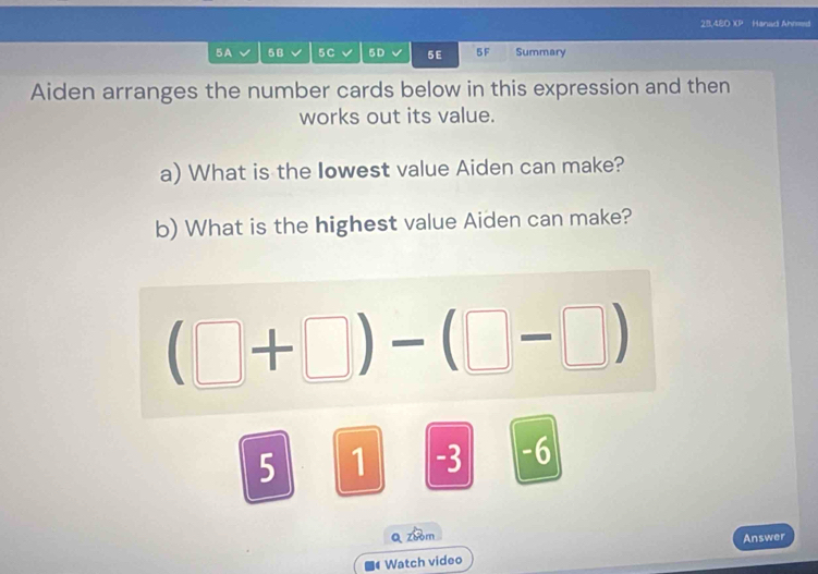 28,4ED XP Hanad Ahmed 
5A 5B 5C 5D 5E 5F Summary 
Aiden arranges the number cards below in this expression and then 
works out its value. 
a) What is the Iowest value Aiden can make? 
b) What is the highest value Aiden can make?
(□ +□ )-(□ -□ )
5 1 -3 -6
Q zhom 
Answer 
Watch video