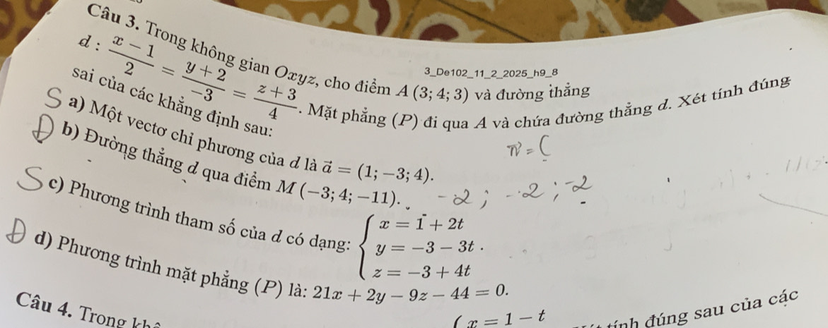 Trong không gian Oxyz, cho điểm A(3;4;3) và đường thẳng 
3_De102_11_2_2025_h9_8 
d:  (x-1)/2 = (y+2)/-3 = (z+3)/4  4. Mặt phẳng (P) đi qua A và chứa đường thẳng đ. Xét tính đúng 
sai của các khẳng định sau: 
a) Một vectơ chỉ phương của đ là vector a=(1;-3;4). 
b) Đường thẳng d qua điểm M(-3;4;-11). 
c) Phương trình tham số của d có dạng beginarrayl x=1+2t y=-3-3t. z=-3+4tendarray.
d) Phương trình mặt phẳng (P) là:
21x+2y-9z-44=0. 
Câu 4. Trong kh
Cx=1-t
ính đúng sau của các