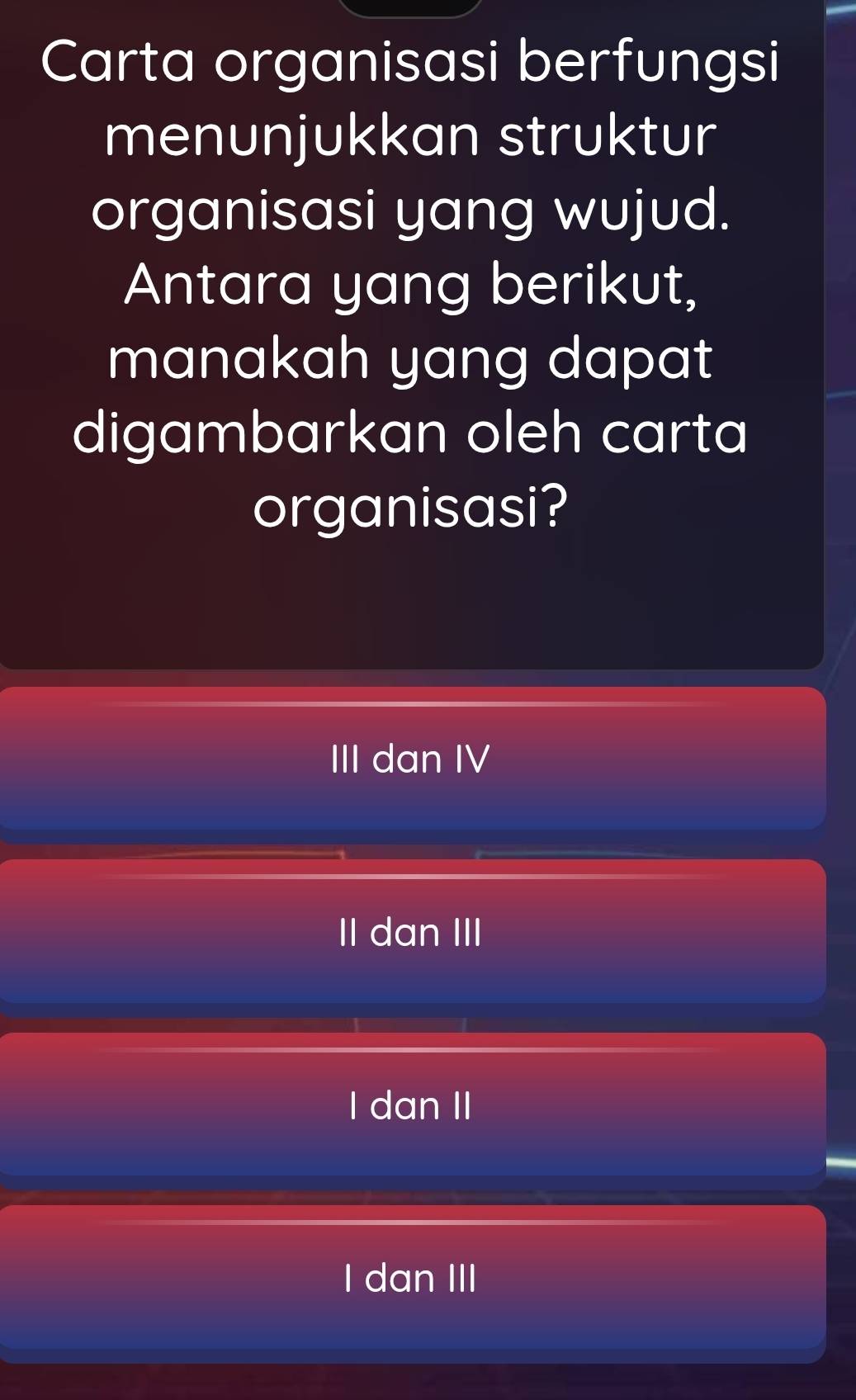 Carta organisasi berfungsi
menunjukkan struktur
organisasi yang wujud.
Antara yang berikut,
manakah yang dapat
digambarkan oleh carta
organisasi?
III dan IV
II dan III
I dan II
I dan III