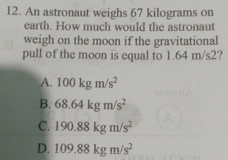 An astronaut weighs 67 kilograms on
earth. How much would the astronaut
weigh on the moon if the gravitational
pull of the moon is equal to 1.64 m/s2?
A. 100kgm/s^2
B. 68.64kgm/s^2
C. 190.88kgm/s^2
D. 109.88kgm/s^2