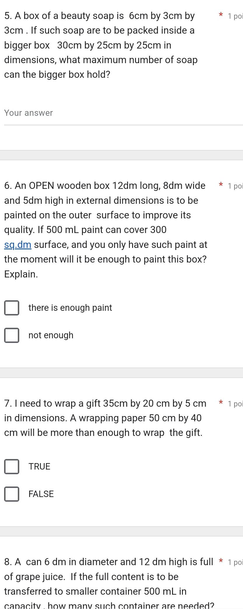 A box of a beauty soap is 6cm by 3cm by 1 poi
3cm. If such soap are to be packed inside a
bigger box 30cm by 25cm by 25cm in
dimensions, what maximum number of soap
can the bigger box hold?
Your answer
6. An OPEN wooden box 12dm long, 8dm wide 1 po
and 5dm high in external dimensions is to be
painted on the outer surface to improve its
quality. If 500 mL paint can cover 300
sq.dm surface, and you only have such paint at
the moment will it be enough to paint this box?
Explain.
there is enough paint
not enough
7. I need to wrap a gift 35cm by 20 cm by 5 cm * 1 po
in dimensions. A wrapping paper 50 cm by 40
cm will be more than enough to wrap the gift.
TRUE
FALSE
8. A can 6 dm in diameter and 12 dm high is full * 1 po
of grape juice. If the full content is to be
transferred to smaller container 500 mL in
capacity how many such container are needed?