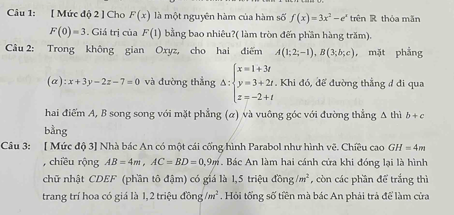 [ Mức độ 2 ] Cho F(x) là một nguyên hàm của hàm số f(x)=3x^2-e^x trên R thỏa mãn
F(0)=3. Giá trị của F(1) bằng bao nhiêu?( làm tròn đến phần hàng trăm). 
Câu 2: Trong không gian Oxyz, cho hai điểm A(1;2;-1), B(3;b;c) ， mặt phẳng 
(α): x+3y-2z-7=0 và đường thắng Delta :beginarrayl x=1+3t y=3+2t z=-2+tendarray.. Khi đó, để đường thẳng đ đi qua 
hai điểm A, B song song với mặt phẳng (α) và vuông góc với đường thẳng △ thi b+c
bằng 
Câu 3: [ Mức độ 3] Nhà bác An có một cái cổng hình Parabol như hình vẽ. Chiều cao GH=4m
, chiều rộng AB=4m, AC=BD=0,9m. Bác An làm hai cánh cửa khi đóng lại là hình 
chữ nhật CDEF (phần tô đậm) có giá là 1,5 triệu đồng /m^2 , còn các phần để trắng thì 
trang trí hoa có giá là 1, 2 triệu đồng /m^2 Hỏi tổng số tiền mà bác An phải trả để làm cửa