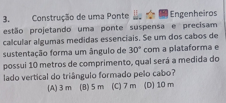 Construção de uma Ponte Engenheiros
estão projetando uma ponte suspensa e precisam
calcular algumas medidas essenciais. Se um dos cabos de
sustentação forma um ângulo de 30° com a plataforma e
possui 10 metros de comprimento, qual será a medida do
lado vertical do triângulo formado pelo cabo?
(A) 3 m (B) 5 m (C) 7 m (D) 10 m