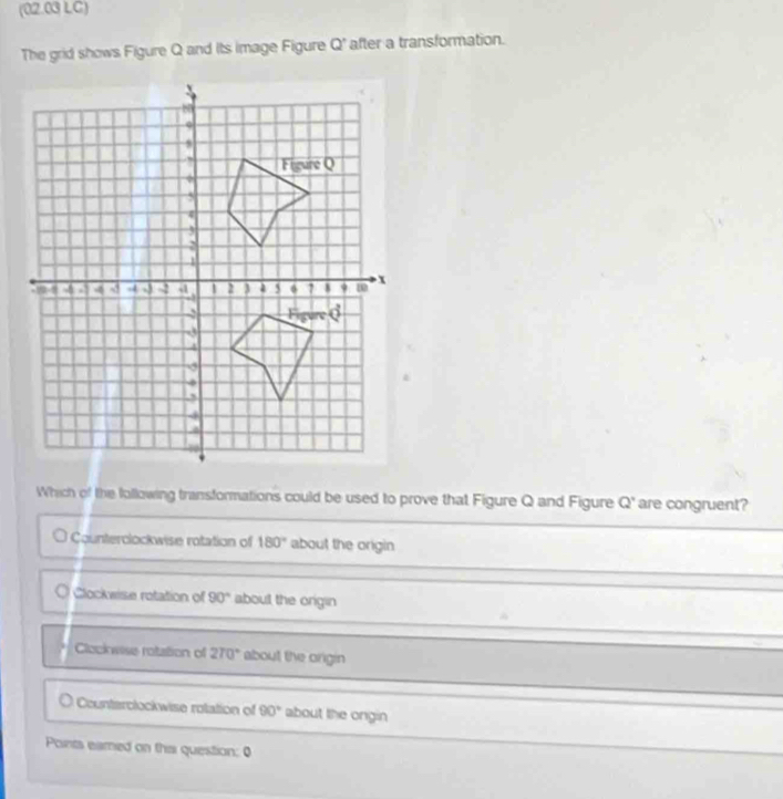 (02.03 LC)
The grid shows Figure Q and Its image Figure Q^(^,) after a transformation.
Which of the following transformations could be used to prove that Figure Q and Figure Q' are congruent?
O Counterclockwise rotation of 180° about the origin
O Clockwise rotation of 90° about the origin
Clockwise rotation of 270° about the origin
1 Counterolockwise rotation of 90° about the ongin
Points eamed on tha question: 0