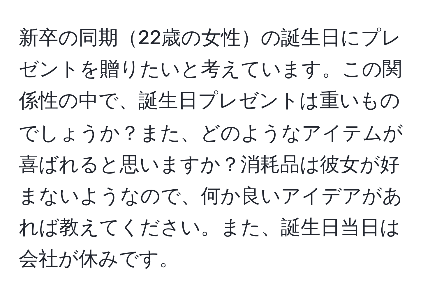 新卒の同期22歳の女性の誕生日にプレゼントを贈りたいと考えています。この関係性の中で、誕生日プレゼントは重いものでしょうか？また、どのようなアイテムが喜ばれると思いますか？消耗品は彼女が好まないようなので、何か良いアイデアがあれば教えてください。また、誕生日当日は会社が休みです。