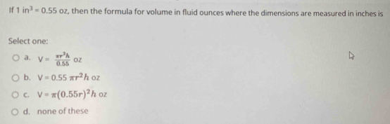 If 1in^3=0.55oz , then the formula for volume in fluid ounces where the dimensions are measured in inches is
Select one:
a. V= π r^2h/0.55  oz
b. V=0.55π r^2hoz
C. V=π (0.55r)^2hoz
d. none of these