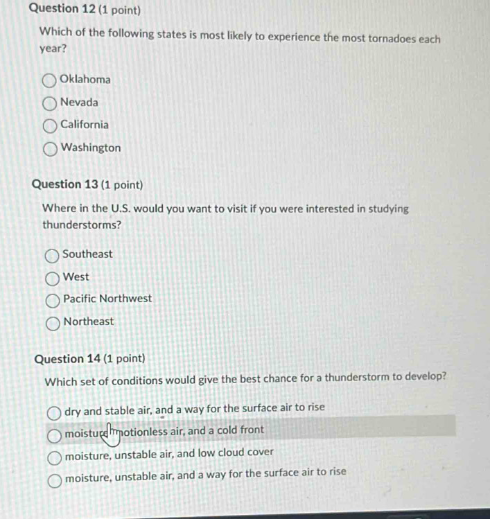 Which of the following states is most likely to experience the most tornadoes each
year?
Oklahoma
Nevada
California
Washington
Question 13 (1 point)
Where in the U.S. would you want to visit if you were interested in studying
thunderstorms?
Southeast
West
Pacific Northwest
Northeast
Question 14 (1 point)
Which set of conditions would give the best chance for a thunderstorm to develop?
dry and stable air, and a way for the surface air to rise
moisture otionless air, and a cold front
moisture, unstable air, and low cloud cover
moisture, unstable air, and a way for the surface air to rise