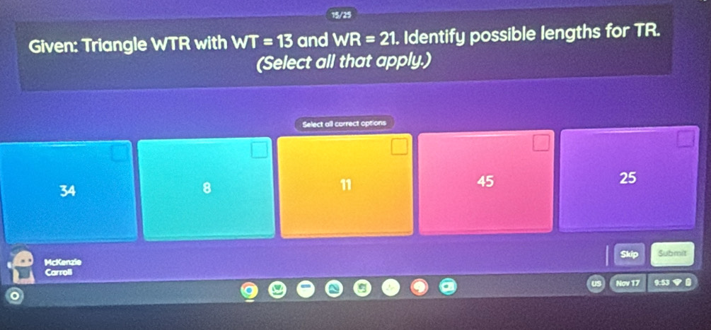 15/25
Given: Triangle WTR with WT=13 and WR=21. Identify possible lengths for TR.
(Select all that apply.)
Select all correct options
34
8
11
45
25
McKenzie Skip Submit
Carroli
Nov 17