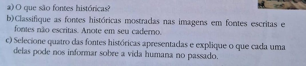 que são fontes históricas? 
b)Classifique as fontes históricas mostradas nas imagens em fontes escritas e 
fontes não escritas. Anote em seu caderno. 
c) Selecione quatro das fontes históricas apresentadas e explique o que cada uma 
delas pode nos informar sobre a vida humana no passado.