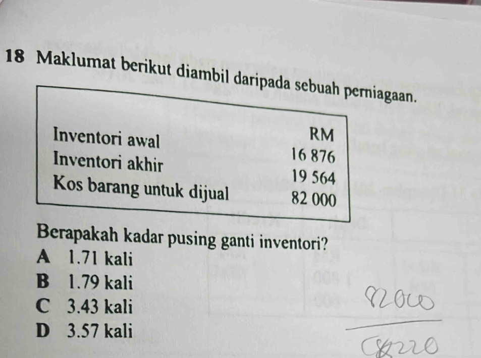 Maklumat berikut diambil daripada sebuah perniagaan.
RM
Inventori awal 16 876
Inventori akhir 19 564
Kos barang untuk dijual 82 000
Berapakah kadar pusing ganti inventori?
A 1.71 kali
B 1.79 kali
C 3.43 kali
D 3.57 kali