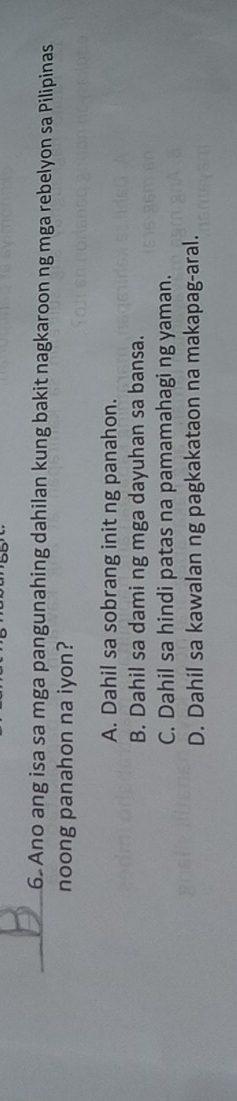 Ano ang isa sa mga pangunahing dahilan kung bakit nagkaroon ng mga rebelyon sa Pilipinas
noong panahon na iyon?
A. Dahil sa sobrang init ng panahon.
B. Dahil sa dami ng mga dayuhan sa bansa.
C. Dahil sa hindi patas na pamamahagi ng yaman.
D. Dahil sa kawalan ng pagkakataon na makapag-aral.