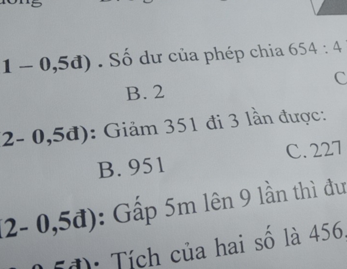 (-0,5d). Số dư của phép chia 654:4
C
B. 2
2-0,5d) : Giảm 351 đi 3 lần được:
B. 951 C. 227
(2-0,5d) : Gấp 5m lên 9 lần thì đư
· Tích của hai số là 456,