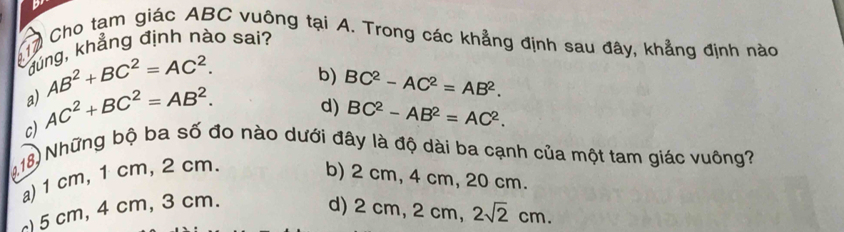 017 Cho tạm giác ABC vuông tại A. Trong các khẳng định sau đây, khẳng định nào
đúng, khẳng định nào sai?
a) AB^2+BC^2=AC^2.
c) AC^2+BC^2=AB^2.
b) BC^2-AC^2=AB^2.
d) BC^2-AB^2=AC^2. 
418) Những bộ ba số đo nào dưới đây là độ dài ba cạnh của một tam giác vuông?
a) 1 cm, 1 cm, 2 cm.
b) 2 cm, 4 cm, 20 cm.
) 5 cm, 4 cm, 3 cm.
d) 2 cm, 2 cm, 2sqrt(2)cm.