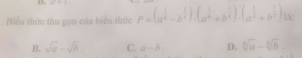 a+1, 
. Biểu thức thu gọn của biểu thức P=(a^(frac 1)4-b^(frac 1)4).(a^(frac 1)4+b^(frac 1)4).(a^(frac 1)2+b^(frac 1)2) là:
B. sqrt(a)-sqrt(b). C. a-b. D. sqrt[8](a)-sqrt[8](b).