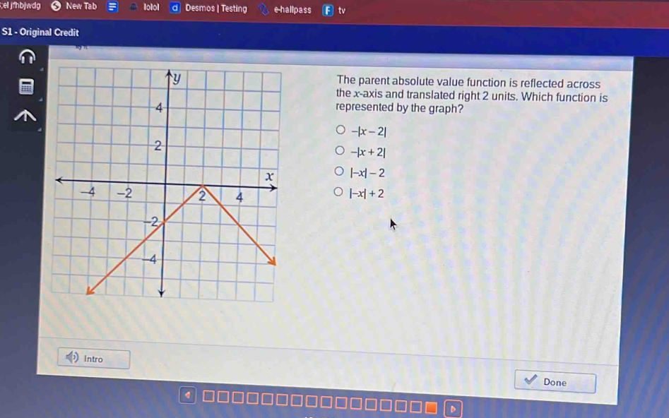 el jfhbjwdg New Tab lolol Desmos | Testing e hallpass tv
S1 - Original Credit
The parent absolute value function is reflected across
the x-axis and translated right 2 units. Which function is
represented by the graph?
-|x-2|
-|x+2|
|-x|-2
|-x|+2
Intro
Done